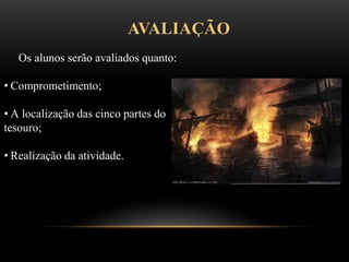 AVALIAÇÃO
Os alunos serão avaliados quanto:
• Comprometimento;
• A localização das cinco partes do
tesouro;
• Realização da atividade.
 