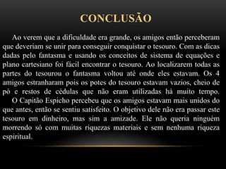 CONCLUSÃO
Ao verem que a dificuldade era grande, os amigos então perceberam
que deveriam se unir para conseguir conquistar o tesouro. Com as dicas
dadas pelo fantasma e usando os conceitos de sistema de equações e
plano cartesiano foi fácil encontrar o tesouro. Ao localizarem todas as
partes do tesourou o fantasma voltou até onde eles estavam. Os 4
amigos estranharam pois os potes do tesouro estavam vazios, cheio de
pó e restos de cédulas que não eram utilizadas há muito tempo.
O Capitão Espicho percebeu que os amigos estavam mais unidos do
que antes, então se sentiu satisfeito. O objetivo dele não era passar este
tesouro em dinheiro, mas sim a amizade. Ele não queria ninguém
morrendo só com muitas riquezas materiais e sem nenhuma riqueza
espiritual.
 