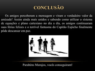 CONCLUSÃO
Os amigos perceberam a mensagem e viram o verdadeiro valor da
amizade! Assim ainda mais unidos e sabendo como utilizar o sistema
de equações e plano cartesiano no dia a dia, os amigos continuaram
suas férias felizes e o terrível fantasma do Capitão Espicho finalmente
pôde descansar em paz.
Parabéns Marujos, vocês conseguiram!
 