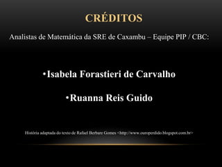 CRÉDITOS
Analistas de Matemática da SRE de Caxambu – Equipe PIP / CBC:
•Isabela Forastieri de Carvalho
•Ruanna Reis Guido
História adaptada do texto de Rafael Berbare Gomes <http://www.ouroperdido.blogspot.com.br>
 