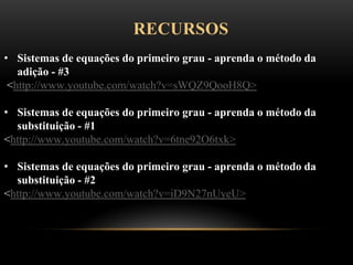 RECURSOS
• Sistemas de equações do primeiro grau - aprenda o método da
adição - #3
<http://www.youtube.com/watch?v=sWQZ9QooH8Q>
• Sistemas de equações do primeiro grau - aprenda o método da
substituição - #1
<http://www.youtube.com/watch?v=6tne92O6txk>
• Sistemas de equações do primeiro grau - aprenda o método da
substituição - #2
<http://www.youtube.com/watch?v=iD9N27nUyeU>
 
