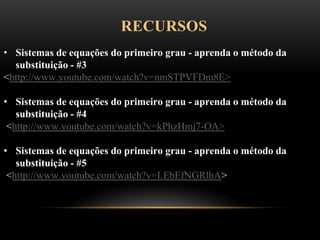 RECURSOS
• Sistemas de equações do primeiro grau - aprenda o método da
substituição - #3
<http://www.youtube.com/watch?v=nmSTPVFDm8E>
• Sistemas de equações do primeiro grau - aprenda o método da
substituição - #4
<http://www.youtube.com/watch?v=kPhzHmj7-OA>
• Sistemas de equações do primeiro grau - aprenda o método da
substituição - #5
<http://www.youtube.com/watch?v=LEbEfNGRlhA>
 