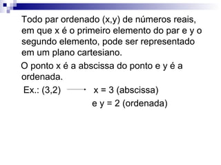 Todo par ordenado (x,y) de números reais,
em que x é o primeiro elemento do par e y o
segundo elemento, pode ser representado
em um plano cartesiano.
O ponto x é a abscissa do ponto e y é a
ordenada.
Ex.: (3,2) x = 3 (abscissa)
e y = 2 (ordenada)
 
