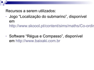 Recursos a serem utilizados:
- Jogo “Localização do submarino”, disponível
em
http://www.skoool.pt/content/sims/maths/Co-ordin
- Software “Régua e Compasso”, disponível
em http://www.baixaki.com.br
 