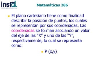Matemáticas 286
n 

El plano cartesiano tiene como finalidad
describir la posición de puntos, los cuales
se representan por sus coordenadas. Las
coordenadas se forman asociando un valor
del eje de las “X” y uno de las “Y”,
respectivamente, lo cual se representa
como:
n  P (x,y)

 