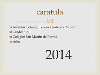 caratula 
 
 Alumno: Solange Tereza Cárdenas Romero 
 Grado: 5 A ll 
 Colegio: San Martin de Porres 
 Año: 
2014 
 