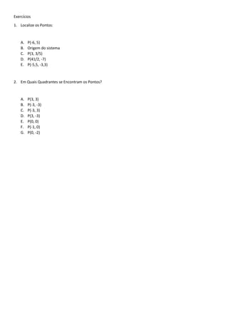 Exercícios 
1. Localize os Pontos: 
A. P(-6, 5) 
B. Origem do sistema 
C. P(3, 3/5) 
D. P(41/2, -7) 
E. P(-5,5, -3,3) 
2. Em Quais Quadrantes se Encontram os Pontos? 
A. P(3, 3) 
B. P(-3, -3) 
C. P(-3, 3) 
D. P(3, -3) 
E. P(0, 0) 
F. P(-1, 0) 
G. P(0, -2) 
