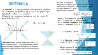 La hipérbola es el lugar geométrico de los puntos de un plano
cuya diferencia de distancias (d1 y d2) a dos puntos fijos
llamados focos (F1 y F2) es constante.
El valor de esa constante es la distancia entre los vértices V1 y
V2 de la hipérbola (2a).
La hipérbola también se puede definir como una cónica,
siendo la intersección del cono con un plano que no pase
por su vértice y que forme un ángulo con el eje del cono
menor que el ángulo que forma con el eje generatriz g del
cono.
Ecuación de la hipérbola
Dibujo de una hipérbola para el cálculo de su ecuación.
La ecuación de la hipérbola se puede expresar cuando
su centro es O=(o1,o2) como:
En la hipérbola horizontal:
Siendo (x, y) un punto de la hipérbola, (o1, o2) el centro
y a y b el semieje real y el semieje imaginario.
Si la hipérbola horizontal tiene su centro en el
origen, O = (0, 0), su ecuación es:
En la hipérbola vertical
Si la hipérbola vertical tiene su centro en el
origen, O = (0, 0), su ecuación es:
Además, los puntos de una hipérbola son los que
cumplen la ecuación general de la hipérbola:
 