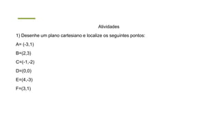 Atividades
1) Desenhe um plano cartesiano e localize os seguintes pontos:
A= (-3,1)
B=(2,3)
C=(-1,-2)
D=(0,0)
E=(4,-3)
F=(3,1)
 