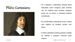 Plano Cartesiano
• Foi o filósofo e matemático francês René
Descartes quem imaginou pela primeira
vez um sistema para localizar qualquer
ponto em um plano, o chamado sistema
coordenado.
• As coordenadas cartesianas foram criadas
com objetivo de localizar pontos num
plano.
• O plano cartesiano aceita qualquer unidade
de medida e qualquer intervalo entre
valores.
8 / 9 / 2 0 2 3 S A M P L E F O O T E R T E X T 2
 