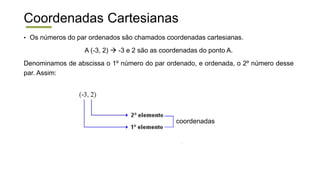 Coordenadas Cartesianas
• Os números do par ordenados são chamados coordenadas cartesianas.
A (-3, 2)  -3 e 2 são as coordenadas do ponto A.
Denominamos de abscissa o 1º número do par ordenado, e ordenada, o 2º número desse
par. Assim:
coordenadas
 