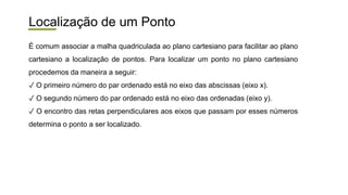 Localização de um Ponto
É comum associar a malha quadriculada ao plano cartesiano para facilitar ao plano
cartesiano a localização de pontos. Para localizar um ponto no plano cartesiano
procedemos da maneira a seguir:
✓ O primeiro número do par ordenado está no eixo das abscissas (eixo x).
✓ O segundo número do par ordenado está no eixo das ordenadas (eixo y).
✓ O encontro das retas perpendiculares aos eixos que passam por esses números
determina o ponto a ser localizado.
 
