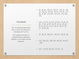 Atividade
• (0 , 8) (0 , 12) (3 , 15) (5 , 15) (5 , 14)
(3 , 12) (2 , 12) (2 , 9) (4 , 11) (6 , 11)
(8 , 9) (8 , 13) (10 , 11) (14 , 11) (16 ,
13)
• (16 , 7) (15 , 6) (13 , 5) (11 , 5) (9 , 6)
(8 , 7) (8 , 4) (9 , 4) (9 , 2) (6 , 2) (6 ,
6) (4 , 6) (3 , 5) (3 , 4) (5 , 4) (5 , 2)
(1 , 2) (0 , 8)
• (9 , 8) (9 , 10) (11 , 10) (11 , 8) (9 , 8)
• (13 , 10) (15 , 10) (15 , 8) (13 , 8) (13
, 10)
• (11 , 7) (12 , 8) (13 , 7) (11 , 7)
Em um papel quadriculado,
faça os eixos das abscissas e
ordenadas de 0 até 16.
Em seguida encontre os
seguintes pares ordenados,
ligando-os na ordem em que
aparecem.
 