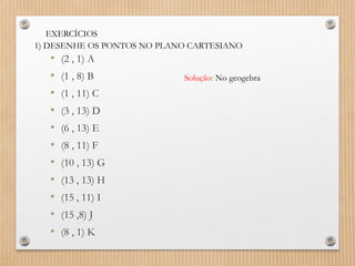 EXERCÍCIOS
1) DESENHE OS PONTOS NO PLANO CARTESIANO
• (2 , 1) A
• (1 , 8) B
• (1 , 11) C
• (3 , 13) D
• (6 , 13) E
• (8 , 11) F
• (10 , 13) G
• (13 , 13) H
• (15 , 11) I
• (15 ,8) J
• (8 , 1) K
Solução: No geogebra
 
