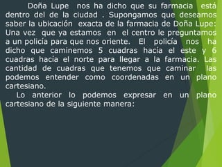 Doña Lupe nos ha dicho que su farmacia está
dentro del de la ciudad . Supongamos que deseamos
saber la ubicación exacta de la farmacia de Doña Lupe:
Una vez que ya estamos en el centro le preguntamos
a un policía para que nos oriente. El policía nos ha
dicho que caminemos 5 cuadras hacía el este y 6
cuadras hacía el norte para llegar a la farmacia. Las
cantidad de cuadras que tenemos que caminar las
podemos entender como coordenadas en un plano
cartesiano.
Lo anterior lo podemos expresar en un plano
cartesiano de la siguiente manera:
 