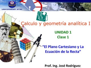 Calculo y geometría analítica I
UNIDAD 1
Clase 1
“El Plano Cartesiano y La
Ecuación de la Recta”
Prof. Ing. José Rodríguez
 