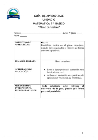 1
GUÍA DE APRENDIZAJE
UNIDAD O
MATEMÁTICA 7 º BÁSICO
“Plano cartesiano”
Nombre: Curso: 7º básico
Fecha:
OBJETIVO(S) DE
APRENDIZAJE:
OA 14
Identifican puntos en el plano cartesiano,
usando pares ordenados y vectores de forma
concreta y pictórica.
TEMA DEL TRABAJO: Plano cartesiano
ACTIVIDADES DE
APLICACIÓN:
 Leen la descripción del contenido para
interiorizarse en él.
 Aplican el contenido en ejercicios de
aplicación y resolución de problemas.
MECANISMO DE
EVALUACIÓN AL
REGRESAR A CLASES:
Cada estudiante debe entregar el
desarrollo de la guía, puesto que forma
parte del portafolio.
 