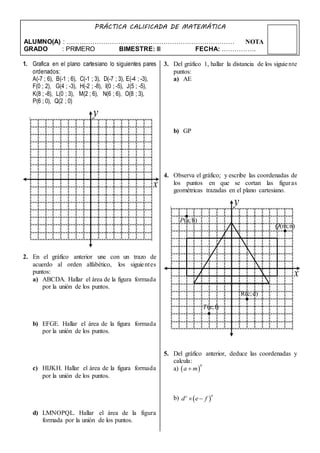 NOTA
PRÁCTICA CALIFICADA DE MATEMÁTICA
ALUMNO(A) : ……………………………………………………………………
GRADO : PRIMERO BIMESTRE: III FECHA: …………….
1. Grafica en el plano cartesiano lo siguientes pares
ordenados:
A(-7 ; 6), B(-1 ; 6), C(-1 ; 3), D(-7 ; 3), E(-4 ; -3),
F(0 ; 2), G(4 ; -3), H(-2 ; -8), I(0 ; -5), J(5 ; -5),
K(8 ; -8), L(0 ; 3), M(2 ; 6), N(6 ; 6), O(8 ; 3),
P(6 ; 0), Q(2 ; 0)
2. En el gráfico anterior une con un trazo de
acuerdo al orden alfabético, los siguientes
puntos:
a) ABCDA. Hallar el área de la figura formada
por la unión de los puntos.
b) EFGE. Hallar el área de la figura formada
por la unión de los puntos.
c) HIJKH. Hallar el área de la figura formada
por la unión de los puntos.
d) LMNOPQL. Hallar el área de la figura
formada por la unión de los puntos.
3. Del gráfico 1, hallar la distancia de los siguiente
puntos:
a) AE
b) GP
4. Observa el gráfico; y escribe las coordenadas de
los puntos en que se cortan las figuras
geométricas trazadas en el plano cartesiano.
5. Del gráfico anterior, deduce las coordenadas y
calcula:
a)
b)
x
y
x
y
(a;b)P
(m;n)Q
R(c;d)
(e;f)T
 
b
a m
 
nc
d e f 
 