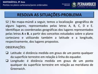 MATEMÁTICA, 9º Ano
Pontos no plano cartesiano/pares ordenados
RESOLVA AS SITUAÇÕES-PROBLEMA
S2 ) No mapa-múndi a seguir, temos a localização geográfica de
alguns lugares, representados pelas letras A, B, C, D e E.
Identifique as coordenadas geográficas dos lugares representados
pelas letras A e B, a partir dos conceitos estudados sobre o plano
cartesiano e utilizando também a latitude e a longitude,
respectivamente, dos lugares propostos.
OBSERVAÇÕES:
 Latitude: é distância medida em graus de um ponto qualquer
da superfície terrestre em relação à linha do equador.
 Longitude: é distância medida em graus de um ponto
qualquer da superfície terrestre em relação ao meridiano de
Greenwich.
 