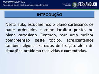 MATEMÁTICA, 9º Ano
Pontos no plano cartesiano/pares ordenados
Nesta aula, estudaremos o plano cartesiano, os
pares ordenados e como localizar pontos no
plano cartesiano. Contudo, para uma melhor
compreensão deste tópico, acrescentamos
também alguns exercícios de fixação, além de
situações-problema resolvidas e comentadas.
INTRODUÇÃO
 
