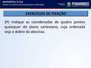 MATEMÁTICA, 9º Ano
Pontos no plano cartesiano/pares ordenados
EXERCÍCIOS DE FIXAÇÃO
3º) Indique as coordenadas de quatro pontos
quaisquer do plano cartesiano, cuja ordenada
seja o dobro da abscissa.
 