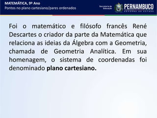 Foi o matemático e filósofo francês René
Descartes o criador da parte da Matemática que
relaciona as ideias da Álgebra com a Geometria,
chamada de Geometria Analítica. Em sua
homenagem, o sistema de coordenadas foi
denominado plano cartesiano.
MATEMÁTICA, 9º Ano
Pontos no plano cartesiano/pares ordenados
 