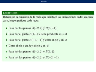RECTAS
EJERCICIOS
Determine la ecuaci´on de la recta que satisface las indicaciones dadas en cada
caso, luego graﬁque cada recta:
Pasa por los puntos A(−2, 2) y B(3, −1)
Pasa por el punto A(1, 1) y tiene pendiente m = 3
Pasa por el punto A(−3, −1) y corta al eje y en -2
Corta al eje x en 3; y al eje y en -5
Pasa por los puntos A(−2, 2) y B(3, 2)
Pasa por los puntos A(−2, 2) y B(−2, −1)
 