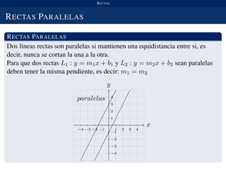 RECTAS
RECTAS PARALELAS
RECTAS PARALELAS
Dos lineas rectas son paralelas si mantienen una equidistancia entre si, es
decir, nunca se cortan la una a la otra.
Para que dos rectas L1 : y = m1x + b1 y L2 : y = m2x + b2 sean paralelas
deben tener la misma pendiente, es decir: m1 = m2
x
−4 −3 −2 −1 1 2 3 4
y
paralelas
−4
−3
−2
−1
1
2
3
4
 