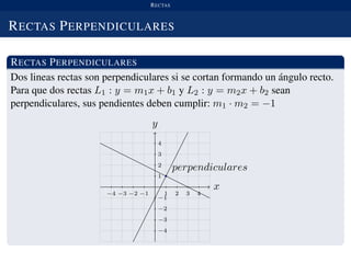 RECTAS
RECTAS PERPENDICULARES
RECTAS PERPENDICULARES
Dos lineas rectas son perpendiculares si se cortan formando un ´angulo recto.
Para que dos rectas L1 : y = m1x + b1 y L2 : y = m2x + b2 sean
perpendiculares, sus pendientes deben cumplir: m1 · m2 = −1
x
−4 −3 −2 −1 1 2 3 4
y
perpendiculares
−4
−3
−2
−1
1
2
3
4
 