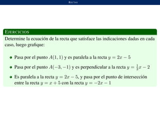 RECTAS
EJERCICIOS
Determine la ecuaci´on de la recta que satisface las indicaciones dadas en cada
caso, luego graﬁque:
Pasa por el punto A(1, 1) y es paralela a la recta y = 2x − 5
Pasa por el punto A(−3, −1) y es perpendicular a la recta y = 1
3x − 2
Es paralela a la recta y = 2x − 5, y pasa por el punto de intersecci´on
entre la recta y = x + 5 con la recta y = −2x − 1
 