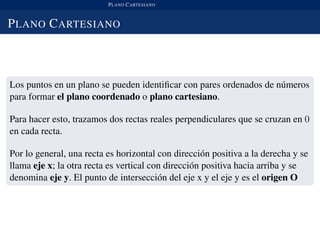 PLANO CARTESIANO
PLANO CARTESIANO
Los puntos en un plano se pueden identiﬁcar con pares ordenados de n´umeros
para formar el plano coordenado o plano cartesiano.
Para hacer esto, trazamos dos rectas reales perpendiculares que se cruzan en 0
en cada recta.
Por lo general, una recta es horizontal con direcci´on positiva a la derecha y se
llama eje x; la otra recta es vertical con direcci´on positiva hacia arriba y se
denomina eje y. El punto de intersecci´on del eje x y el eje y es el origen O
 