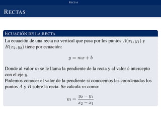 RECTAS
RECTAS
ECUACI ´ON DE LA RECTA
La ecuaci´on de una recta no vertical que pasa por los puntos A(x1, y1) y
B(x2, y2) tiene por ecuaci´on:
y = mx + b
Donde al valor m se le llama la pendiente de la recta y al valor b intercepto
con el eje y.
Podemos conocer el valor de la pendiente si conocemos las coordenadas los
puntos A y B sobre la recta. Se calcula m como:
m =
y2 − y1
x2 − x1
 