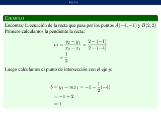 RECTAS
EJEMPLO
Encontrar la ecuaci´on de la recta que pasa por los puntos A(−4, −1) y B(2, 2)
Primero calculamos la pendiente la recta:
m =
y2 − y1
x2 − x1
=
2 − (−1)
2 − (−4)
=
1
2
Luego calculamos el punto de intersecci´on con el eje y:
b = y1 − mx1 = −1 −
1
2
(−4)
= −1 + 2
= 1
 