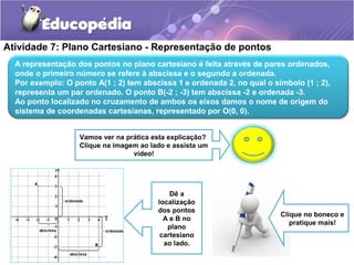 Atividade 7: Plano Cartesiano - Representação de pontos
Clique no boneco e
pratique mais!
Dê a
localização
dos pontos
A e B no
plano
cartesiano
ao lado.
A representação dos pontos no plano cartesiano é feita através de pares ordenados,
onde o primeiro número se refere à abscissa e o segundo a ordenada.
Por exemplo: O ponto A(1 ; 2) tem abscissa 1 e ordenada 2, no qual o símbolo (1 ; 2),
representa um par ordenado. O ponto B(-2 ; -3) tem abscissa -2 e ordenada -3.
Ao ponto localizado no cruzamento de ambos os eixos damos o nome de origem do
sistema de coordenadas cartesianas, representado por O(0, 0).
Vamos ver na prática esta explicação?
Clique na imagem ao lado e assista um
vídeo!
 