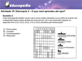 Questão 2:
Você está jogando batalha naval e seus navios estão colocados na sua folha de acordo com
a disposição abaixo (parte pintada de cinza escuro). Se o seu adversário disparar os
seguintes tiros (4,C), (5,C), (6,C), (7,C) e (8,C) afundará qual embarcação?
Atividade 10: Educoquiz 2 – O que você aprendeu até aqui?
A) Porta-aviões
B) Cruzador
C) Contratorpedeiro
D) Rebocador
 