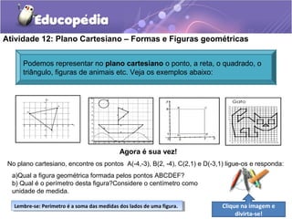 Atividade 12: Plano Cartesiano – Formas e Figuras geométricas
Agora é sua vez!
No plano cartesiano, encontre os pontos A(-4,-3), B(2, -4), C(2,1) e D(-3,1) ligue-os e responda:
a)Qual a figura geométrica formada pelos pontos ABCDEF?
b) Qual é o perímetro desta figura?Considere o centímetro como
unidade de medida.
Podemos representar no plano cartesiano o ponto, a reta, o quadrado, o
triângulo, figuras de animais etc. Veja os exemplos abaixo:
Lembre-se: Perímetro é a soma das medidas dos lados de uma figura.Lembre-se: Perímetro é a soma das medidas dos lados de uma figura. Clique na imagem e
divirta-se!
 