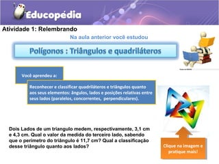 Na aula anterior você estudou
Você aprendeu a:
Clique na imagem e
pratique mais!
Clique na imagem e
pratique mais!
Dois Lados de um triangulo medem, respectivamente, 3,1 cm
e 4,3 cm. Qual o valor da medida do terceiro lado, sabendo
que o perímetro do triângulo é 11,7 cm? Qual a classificação
desse triângulo quanto aos lados?
Atividade 1: Relembrando
Reconhecer e classificar quadriláteros e triângulos quanto
aos seus elementos: ângulos, lados e posições relativas entre
seus lados (paralelos, concorrentes, perpendiculares).
 