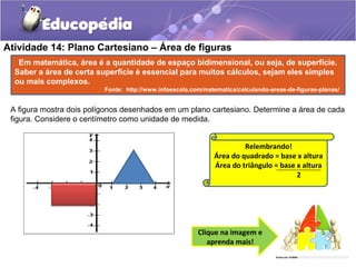 Atividade 14: Plano Cartesiano – Área de figuras
A figura mostra dois polígonos desenhados em um plano cartesiano. Determine a área de cada
figura. Considere o centímetro como unidade de medida.
Clique na imagem e
aprenda mais!
Relembrando!
Área do quadrado = base x altura
Área do triângulo = base x altura
2
Em matemática, área é a quantidade de espaço bidimensional, ou seja, de superfície.
Saber a área de certa superfície é essencial para muitos cálculos, sejam eles simples
ou mais complexos.
Fonte: http://www.infoescola.com/matematica/calculando-areas-de-figuras-planas/
 