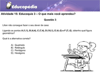 Questão 3:
Lilian não consegue fazer o seu dever de casa:
Ligando os pontos A (1,1), B (4,4), C (7,4), D (10,1), E (4,-2) e F (7,-2), obtenho qual figura
geométrica?
Qual é a alternativa correta?
Atividade 15: Educoquiz 3 – O que mais você aprendeu?
A) Quadrado
B) Retângulo
C) Pentágono
D) Hexágono
 
