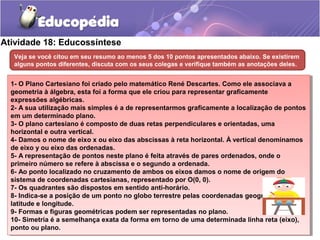 Atividade 18: Educossíntese
Veja se você citou em seu resumo ao menos 5 dos 10 pontos apresentados abaixo. Se existirem
alguns pontos diferentes, discuta com os seus colegas e verifique também as anotações deles.
1- O Plano Cartesiano foi criado pelo matemático René Descartes. Como ele associava a
geometria à álgebra, esta foi a forma que ele criou para representar graficamente
expressões algébricas.
2- A sua utilização mais simples é a de representarmos graficamente a localização de pontos
em um determinado plano.
3- O plano cartesiano é composto de duas retas perpendiculares e orientadas, uma
horizontal e outra vertical.
4- Damos o nome de eixo x ou eixo das abscissas à reta horizontal. À vertical denominamos
de eixo y ou eixo das ordenadas.
5- A representação de pontos neste plano é feita através de pares ordenados, onde o
primeiro número se refere à abscissa e o segundo a ordenada.
6- Ao ponto localizado no cruzamento de ambos os eixos damos o nome de origem do
sistema de coordenadas cartesianas, representado por O(0, 0).
7- Os quadrantes são dispostos em sentido anti-horário.
8- Indica-se a posição de um ponto no globo terrestre pelas coordenadas geográficas
latitude e longitude.
9- Formas e figuras geométricas podem ser representadas no plano.
10- Simetria é a semelhança exata da forma em torno de uma determinada linha reta (eixo),
ponto ou plano.
1- O Plano Cartesiano foi criado pelo matemático René Descartes. Como ele associava a
geometria à álgebra, esta foi a forma que ele criou para representar graficamente
expressões algébricas.
2- A sua utilização mais simples é a de representarmos graficamente a localização de pontos
em um determinado plano.
3- O plano cartesiano é composto de duas retas perpendiculares e orientadas, uma
horizontal e outra vertical.
4- Damos o nome de eixo x ou eixo das abscissas à reta horizontal. À vertical denominamos
de eixo y ou eixo das ordenadas.
5- A representação de pontos neste plano é feita através de pares ordenados, onde o
primeiro número se refere à abscissa e o segundo a ordenada.
6- Ao ponto localizado no cruzamento de ambos os eixos damos o nome de origem do
sistema de coordenadas cartesianas, representado por O(0, 0).
7- Os quadrantes são dispostos em sentido anti-horário.
8- Indica-se a posição de um ponto no globo terrestre pelas coordenadas geográficas
latitude e longitude.
9- Formas e figuras geométricas podem ser representadas no plano.
10- Simetria é a semelhança exata da forma em torno de uma determinada linha reta (eixo),
ponto ou plano.
 