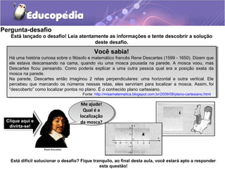 Pergunta-desafio
Está difícil solucionar o desafio? Fique tranquilo, ao final desta aula, você estará apto a responder
esta questão!
Está lançado o desafio! Leia atentamente as informações e tente descobrir a solução
deste desafio.
Você sabia!
Há uma história curiosa sobre o filósofo e matemático francês Rene Descartes (1599 - 1650). Dizem que
ele estava descansando na cama, quando viu uma mosca pousada na parede. A mosca voou, mas
Descartes ficou pensando. Como poderia explicar a uma outra pessoa qual era a posição exata da
mosca na parede.
Na parede, Descartes então imaginou 2 retas perpendiculares: uma horizontal e outra vertical. Ele
percebeu que marcando os números nessas retas, eles serviriam para localizar a mosca. Assim, foi
“descoberto” como localizar pontos no plano. É o conhecido plano cartesiano.
Fonte: http://misamatematica.blogspot.com.br/2009/08/plano-cartesiano.html
Você sabia!
Há uma história curiosa sobre o filósofo e matemático francês Rene Descartes (1599 - 1650). Dizem que
ele estava descansando na cama, quando viu uma mosca pousada na parede. A mosca voou, mas
Descartes ficou pensando. Como poderia explicar a uma outra pessoa qual era a posição exata da
mosca na parede.
Na parede, Descartes então imaginou 2 retas perpendiculares: uma horizontal e outra vertical. Ele
percebeu que marcando os números nessas retas, eles serviriam para localizar a mosca. Assim, foi
“descoberto” como localizar pontos no plano. É o conhecido plano cartesiano.
Fonte: http://misamatematica.blogspot.com.br/2009/08/plano-cartesiano.html
Clique aqui e
divirta-se!
Clique aqui e
divirta-se!
Me ajude!
Qual é a
localização
da mosca?
Me ajude!
Qual é a
localização
da mosca?
 