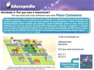 Atividade 4: Por que isso é importante?
Por isso nesta aula você conhecerá mais sobre
Podemos associar o Plano Cartesiano com a latitude e a longitude, temas relacionados aos
estudos geográficos e à criação do atual sistema de posicionamento, o GPS. O Sistema de
Posicionamento Global permite que saibamos nossa localização exata na terra, desde que
tenhamos em mão um receptor de sinais GPS, informando a latitude, a longitude e a altitude
com o auxilio de satélites em órbita da Terra. Um exemplo de utilização do GPS são os aviões,
que para não se colidirem são monitorados e informados em qual rota devem seguir viagem.
Fonte: http://www.mundoeducacao.com/matematica/plano-cartesiano.htm
Podemos associar o Plano Cartesiano com a latitude e a longitude, temas relacionados aos
estudos geográficos e à criação do atual sistema de posicionamento, o GPS. O Sistema de
Posicionamento Global permite que saibamos nossa localização exata na terra, desde que
tenhamos em mão um receptor de sinais GPS, informando a latitude, a longitude e a altitude
com o auxilio de satélites em órbita da Terra. Um exemplo de utilização do GPS são os aviões,
que para não se colidirem são monitorados e informados em qual rota devem seguir viagem.
Fonte: http://www.mundoeducacao.com/matematica/plano-cartesiano.htm
1) Dê a localização do:
a)Restaurante
b)Cinema
2) O que você encontra em:
a)( L,7 )
b)( C,5 )
Clique na imagem
e divirta-se!
 