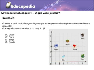 Questão 2:
Observe a localização de alguns lugares que estão apresentados no plano cartesiano abaixo e
responda:
Que logradouro está localizado no par ( 3,1 )?
Atividade 5: Educoquiz 1 – O que você já sabe?
(A) Clube
(B) Praça
(C) Igreja
(D) Escola
 