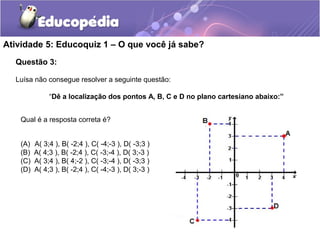 Questão 3:
Luísa não consegue resolver a seguinte questão:
“Dê a localização dos pontos A, B, C e D no plano cartesiano abaixo:”
Atividade 5: Educoquiz 1 – O que você já sabe?
(A) A( 3;4 ), B( -2;4 ), C( -4;-3 ), D( -3;3 )
(B) A( 4;3 ), B( -2;4 ), C( -3;-4 ), D( 3;-3 )
(C) A( 3;4 ), B( 4;-2 ), C( -3;-4 ), D( -3;3 )
(D) A( 4;3 ), B( -2;4 ), C( -4;-3 ), D( 3;-3 )
Qual é a resposta correta é?
 