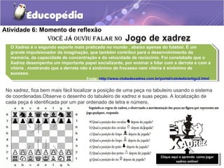 Atividade 6: Momento de reflexão
Você já ouViu falar no
O Xadrez é o segundo esporte mais praticado no mundo , abaixo apenas do futebol. É um
grande impulsionador da imaginação, que também contribui para o desenvolvimento da
memória, da capacidade de concentração e da velocidade de raciocínio. Foi constatado que o
Xadrez desempenha um importante papel socializante, por ensinar a lidar com a derrota e com a
vitória , mostrando que a derrota não é sinônimo de fracasso nem vitória é sinônimo de
sucesso.
Fonte: http://www.clubedexadrez.com.br/portal/cxtoledo/artigo2.html
O Xadrez é o segundo esporte mais praticado no mundo , abaixo apenas do futebol. É um
grande impulsionador da imaginação, que também contribui para o desenvolvimento da
memória, da capacidade de concentração e da velocidade de raciocínio. Foi constatado que o
Xadrez desempenha um importante papel socializante, por ensinar a lidar com a derrota e com a
vitória , mostrando que a derrota não é sinônimo de fracasso nem vitória é sinônimo de
sucesso.
Fonte: http://www.clubedexadrez.com.br/portal/cxtoledo/artigo2.html
No xadrez, fica bem mais fácil localizar a posição de uma peça no tabuleiro usando o sistema
de coordenadas.Observe o desenho do tabuleiro de xadrez e suas peças. A localização de
cada peça é identificada por um par ordenado de letra e número.
Clique aqui e aprenda como jogar
xadrez online!
Clique aqui e aprenda como jogar
xadrez online!
 
