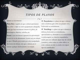 Quanto ao movimento 
TIPOS DE PLANOS 
Plano fixo: é aquele em que a câmara permanece 
fixa, sobre o tripé ou outro equipamento adequado, 
ainda que haja movimento interno no plano, de 
personagens, objectos, veículos, etc. 
Zoom: é um movimento aparente de aproximação 
(zoom in) ou de afastamento (zoom out) em relação 
ao que é filmado, provocado por uma manipulação 
das lentes da câmara, sem que a câmara em si 
execute qualquer deslocamento ou rotação. 
 Panorâmica: é o plano em que a câmara, 
sem se deslocar, gira sobre seu próprio eixo, 
horizontal ou verticalmente. 
 Travelling: é o plano em que a câmara se 
desloca, horizontal ou verticalmente, 
aproximando-se, afastando-se ou contornando 
os personagens ou objectos enquadrados, 
sendo para isso utilizado algum tipo de veículo 
(carrinho), sobre rodas ou sobre trilhos, ou 
com a câmara na mão ou ainda com algum 
tipo de estabilizador. 
