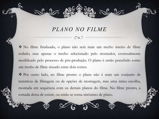 PLANO NO FILME 
 No filme finalizado, o plano não será mais um trecho inteiro de filme 
rodado, mas apenas o trecho selecionado pelo montador, eventualmente 
modificado pelo processo de pós-produção. O plano é então percebido como 
um trecho de filme situado entre dois cortes. 
 Por outro lado, no filme pronto o plano não é mais um conjunto de 
tentativas de filmagem ou de opções de montagem, mas uma única escolha, 
montada em sequência com os demais planos do filme. No filme pronto, a 
tomada deixa de existir, ou então se torna sinônimo de plano. 
 