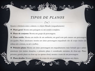 TIPOS DE PLANOS 
Quanto à distância entre a câmera e o objeto filmado (enquadramento) 
 Plano geral: Mostra uma paisagem ou um cenário completo. 
 Plano de conjunto: Mostra um grupo de personagens. 
 Plano médio: Mostra um trecho de um ambiente, em geral com pelo menos um personagem 
em quadro. Plano americano: mostra um único personagem enquadrado não de corpo inteiro (da 
cabeça até a cintura, ou até o joelho). 
 Primeiro plano: Mostra um único personagem em enquadramento mais fechado que o plano 
americano (em muitas situações, o primeiro plano é considerado sinónimo de close-up). Plano 
próximo, grande plano ou close-up (ou apenas close): mostra o rosto de um personagem. 
 Plano detalhe: Mostra uma parte do corpo de um personagem ou apenas um objeto. 
 