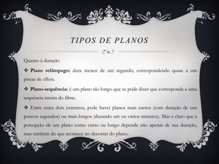 TIPOS DE PLANOS 
Quanto à duração 
 Plano relâmpago: dura menos de um segundo, correspondendo quase a um 
piscar de olhos. 
 Plano-sequência: é um plano tão longo que se pode dizer que corresponde a uma 
sequência inteira do filme. 
 Entre esses dois extremos, pode haver planos mais curtos (com duração de uns 
poucos segundos) ou mais longos (durando um ou vários minutos). Mas é claro que a 
percepção de um plano como curto ou longo depende não apenas de sua duração, 
mas também do que acontece no decorrer do plano.. 
 