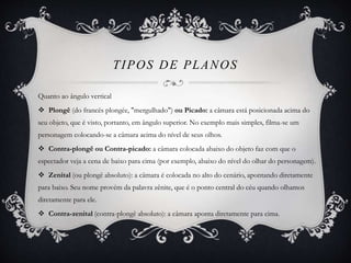 TIPOS DE PLANOS 
Quanto ao ângulo vertical 
 Plongê (do francês plongée, "mergulhado") ou Picado: a câmara está posicionada acima do 
seu objeto, que é visto, portanto, em ângulo superior. No exemplo mais simples, filma-se um 
personagem colocando-se a câmara acima do nível de seus olhos. 
 Contra-plongê ou Contra-picado: a câmara colocada abaixo do objeto faz com que o 
espectador veja a cena de baixo para cima (por exemplo, abaixo do nível do olhar do personagem). 
 Zenital (ou plongê absoluto): a câmara é colocada no alto do cenário, apontando diretamente 
para baixo. Seu nome provém da palavra zênite, que é o ponto central do céu quando olhamos 
diretamente para ele. 
 Contra-zenital (contra-plongê absoluto): a câmara aponta diretamente para cima. 
 